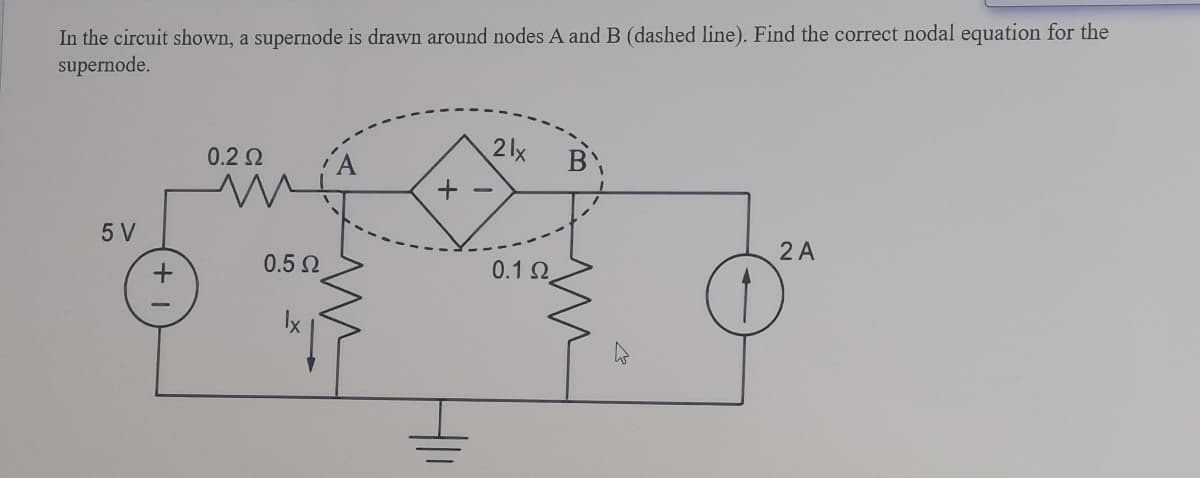 In the circuit shown, a supernode is drawn around nodes A and B (dashed line). Find the correct nodal equation for the
supernode.
0.2 2
2lx
5 V
2 A
0.5 N
0.1 2
