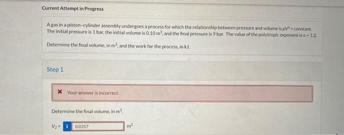 Current Attempt in Progress
A gas in a piston-cylinder assembly undergoes a process for which the relationship between pressure and volume is pV=constant.
The initial pressure is 1 bar, the initial volume is 0.10 m², and the final pressure is 9 bar. The value of the polytropic exponent is n-1.2.
Determine the final volume, in m³, and the work for the process, in kJ.
Step 1
x Your answer is incorrect.
Determine the final volume, in m².
0.0357
m²