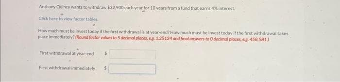 Anthony Quincy wants to withdraw $32,900 each year for 10 years from a fund that earns 4% interest.
Click here to view factor tables
How much must be invest today if the first withdrawal is at year-end? How much must he invest today if the first withdrawal takes
place immediately? (Round factor values to 5 decimal places, eg. 1.25124 and final answers to O decimal places, eg 458,581.)
First withdrawal at year-end
First withdrawal immediately
$