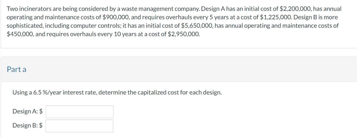 Two incinerators are being considered by a waste management company. Design A has an initial cost of $2,200,000, has annual
operating and maintenance costs of $900,000, and requires overhauls every 5 years at a cost of $1,225,000. Design B is more
sophisticated, including computer controls; it has an initial cost of $5,650,000, has annual operating and maintenance costs of
$450,000, and requires overhauls every 10 years at a cost of $2,950,000.
Part a
Using a 6.5 %/year interest rate, determine the capitalized cost for each design.
Design A: $
Design B: $