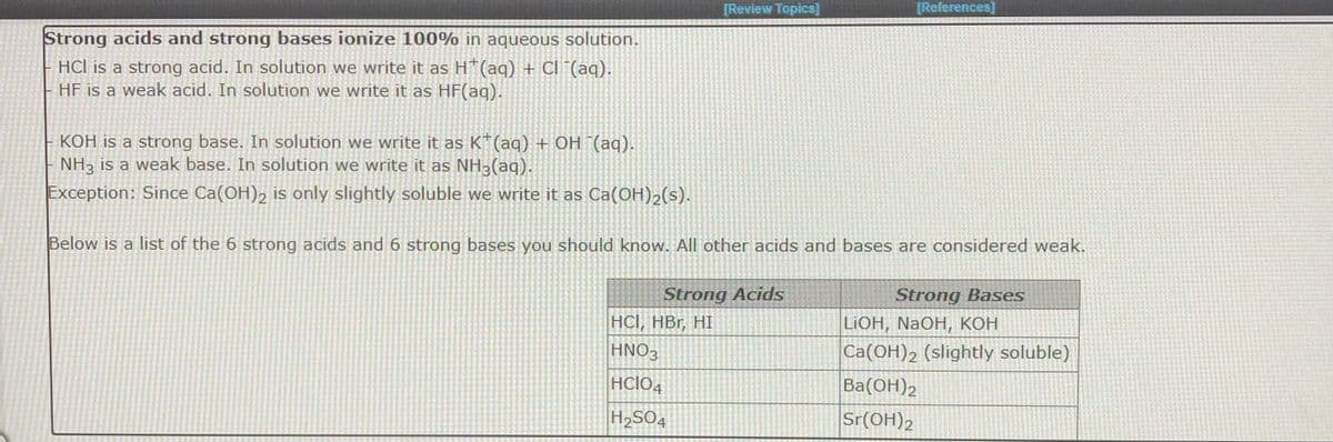 [Review Topics]
[References]
Strong acids and strong bases ionize 100% in aqueous solution.
HCl is a strong acid. In solution we write it as H"(aq) + CI (aq).
HF is a weak acid. In solution we write it as HF(aq).
KOH is a strong base. In solution we write it as K*(aq) + OH (aq).
NH3 is a weak base. In solution we write it as NH3(aq).
Exception: Since Ca(OH)2 is only slightly soluble we write it as Ca(OH)2(s).
Below is a list of the 6 strong acids and 6 strong bases you should know. All other acids and bases are considered weak.
Strong Acids
HCI, HBr, HI
HNO-
Strong Bases
LIOH, NaOH, КОН
Ca(OH)2 (slightly soluble)
HCIO
Ba(OH)2
H2SO4
Sr(OH)2
