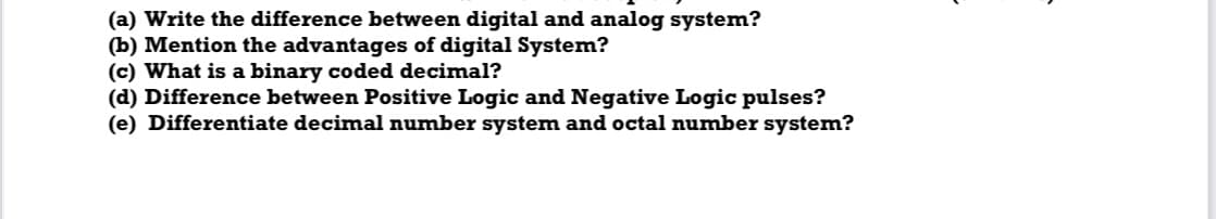 (a) Write the difference between digital and analog system?
(b) Mention the advantages of digital System?
(c) What is a binary coded decimal?
(d) Difference between Positive Logic and Negative Logic pulses?
(e) Differentiate decimal number system and octal number system?
