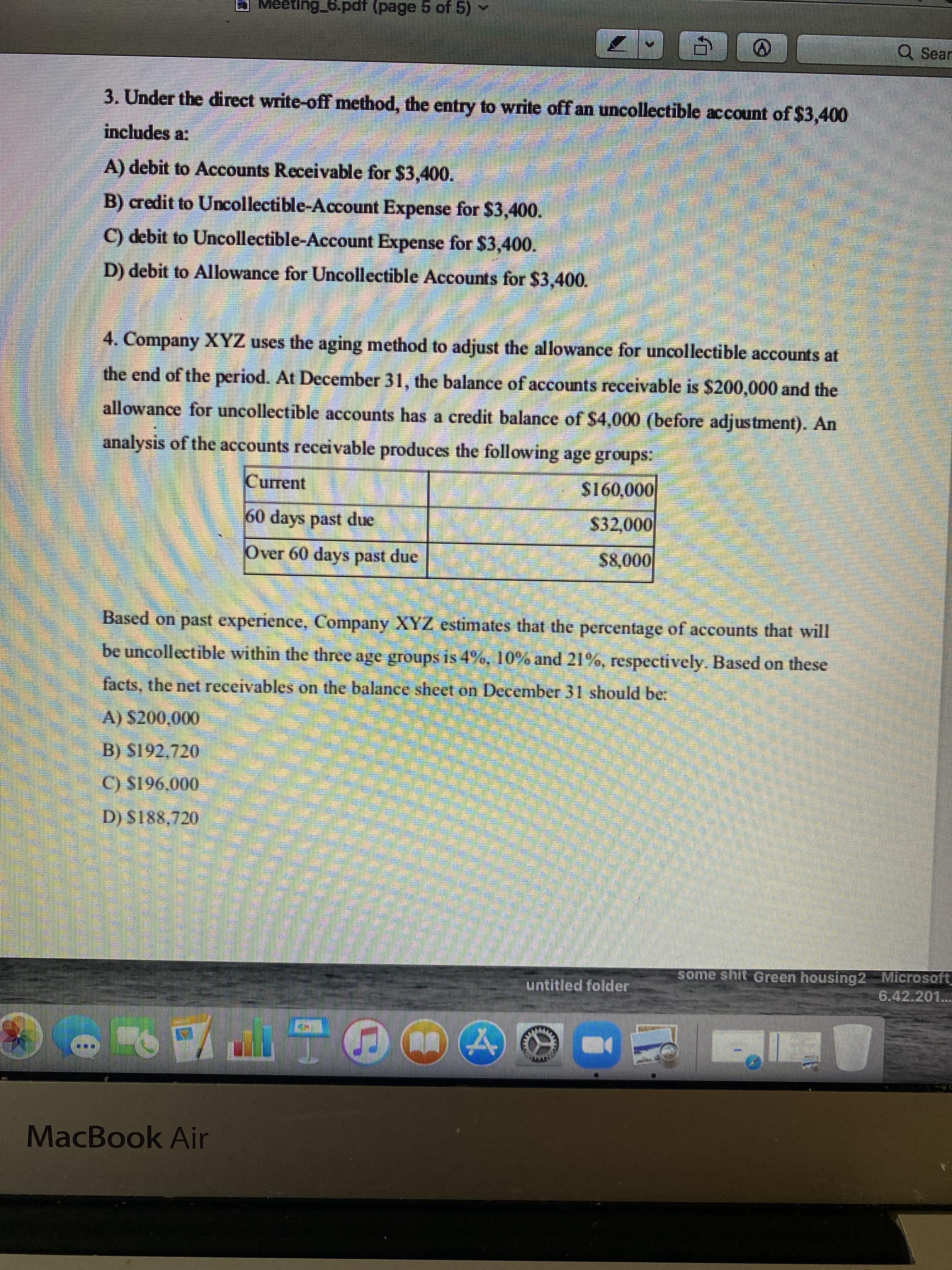 Meeting_6.pdf (page 5 of 5)-
Q Sear
3. Under the direct write-off method, the entry to write off an uncollectible account of $3,400
includes a:
A) debit to Accounts Receivable for $3,400.
B) credit to Uncollectible-Account Expense for $3,400.
C) debit to Uncollectible-Account Expense for $3,400.
D) debit to Allowance for Uncollectible Accounts for $3,400.
4. Company XYZ uses the aging method to adjust the allowance for uncollectible accounts at
the end of the period. At December 31, the balance of accounts receivable is $200,000 and the
allowance for uncollectible accounts has a credit balance of $4,000 (before adjustment). An
analysis of the accounts receivable produces the following age groups:
Current
000'091S
60 days past due
$32,000
Over 60 days past due
0000
Based on past experience, Company XYZ estimates that the percentage of accounts that will
be uncollectible within the three age groups is 4%, 10% and 21%, respectively. Based on these
facts, the net receivables on the balance sheet on December 31 should be:
A) $200,000
B) S192,720
C) S196,000
D) S188,720
some shit Green housing2 Microsoft
6.42.201...
untitled folder
MacBook Air
