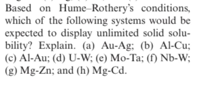 Based on Hume-Rothery's conditions,
which of the following systems would be
expected to display unlimited solid solu-
bility? Explain. (a) Au-Ag; (b) Al-Cu;
(c) Al-Au; (d) U-W; (e) Mo-Ta; (f) Nb-W;
(g) Mg-Zn; and (h) Mg-Cd.
