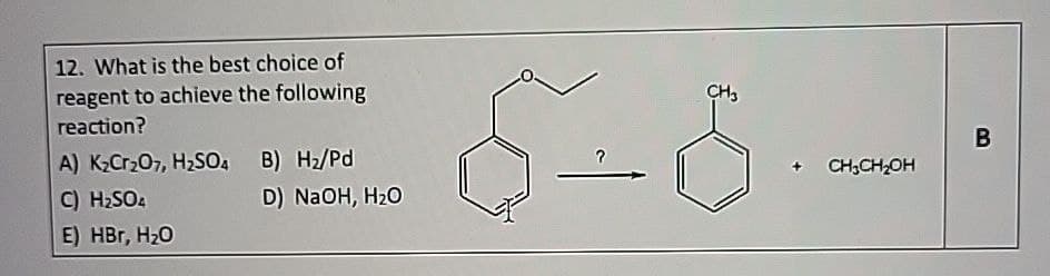 12. What is the best choice of
reagent to achieve the following
reaction?
A) K2Cr2O7, H₂SO4 B) H₂/Pd
C) H₂SO4
E) HBг, H₂O
D) NaOH, H₂O
CH3
CH3CH₂OH
B