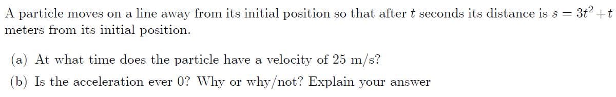 A particle moves on a line away from its initial position so that after t seconds its distance is s = 3t2 +t
meters from its initial position.
(a) At what time does the particle have a velocity of 25 m/s?
(b) Is the acceleration ever 0? Why or why/not? Explain your answer
