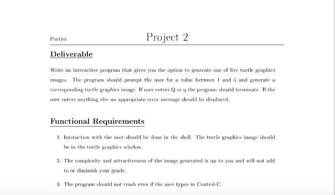 Project 2
Portier
Deliverable
Write an interactive program that gives you the option to generate one of five turtle graphics
images. The program should prompt the user for a value between and 5 and generate a
corresponding turtle graphics image. If user enters Q or ų the program should terminate. If the
user enters anything else an appropriate error message should be displayed.
Functional Requirements
1. Interaction with the user should be done in the shell. The turtle graphics image should
be in the turtle graphics window.
2. The complexity and attractiveness of the image generated is up to you and will not add
to or diminish your grade.
3. The program should not erash even if the user types in Control-C.
