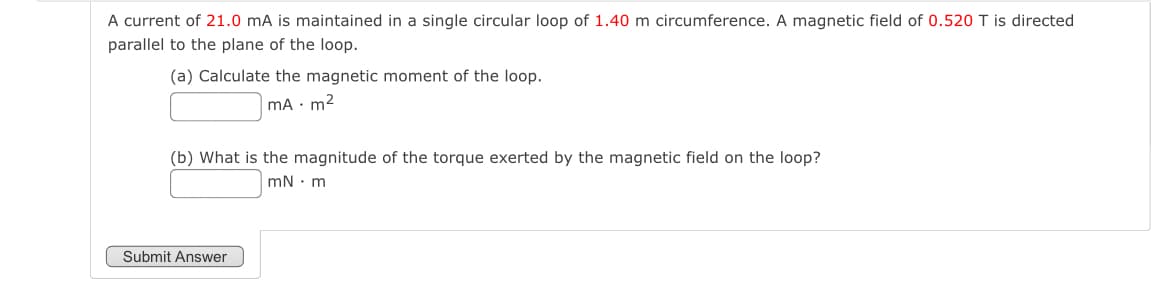 A current of 21.0 mA is maintained in a single circular loop of 1.40 m circumference. A magnetic field of 0.520 T is directed
parallel to the plane of the loop.
(a) Calculate the magnetic moment of the loop.
mA. m²
(b) What is the magnitude of the torque exerted by the magnetic field on the loop?
Submit Answer
mN m
.