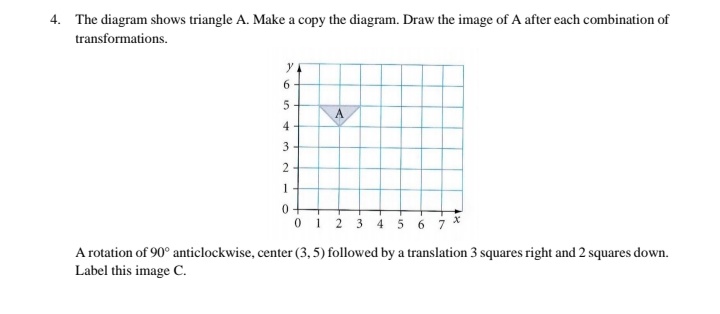 4. The diagram shows triangle A. Make a copy the diagram. Draw the image of A after each combination of
transformations.
y
6.
4
1
0+
01 2
45 6 7
A rotation of 90° anticlockwise, center (3, 5) followed by a translation 3 squares right and 2 squares down.
Label this image C.
3.
2.
