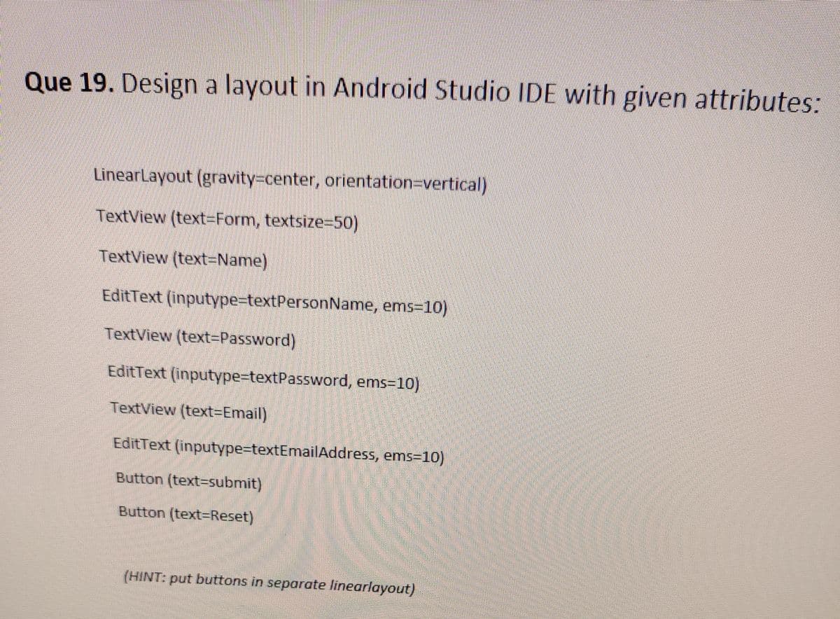 Que 19. Design a layout in Android Studio IDE with given attributes:
LinearLayout (gravity-center, orientation=Dvertical)
TextView (text-Form, textsize%=D50)
TextView (text=Name)
EditText (inputype3textPersonName, ems=10)
TextView (text=Password)
EditText (inputype3textPassword, ems-10)
TextView (text3DEmail)
EditText (inputype-textEmailAddress, ems=10)
Button (text=submit)
Button (text=Reset)
(HINT: put buttons in separate linearlayout)
