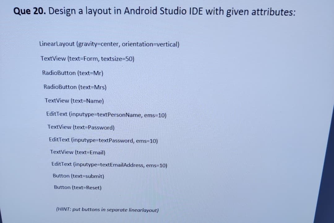 Que 20. Design a layout in Android Studio IDE with given attributes:
LinearLayout (gravity=center, orientation=Dvertical)
TextView (text=Form, textsize=50)
RadioButton (text3DMr)
RadioButton (text=Mrs)
TextView (text=Name)
EditText (inputype%=textPersonName, ems=10)
TextView (text-Password)
EditText (inputype=textPassword, ems=10)
TextView (text=Email)
EditText (inputype-textEmailAddress, ems=10)
Button (text=submit)
Button (text=Reset)
(HINT: put buttons in separate linearlayout)
