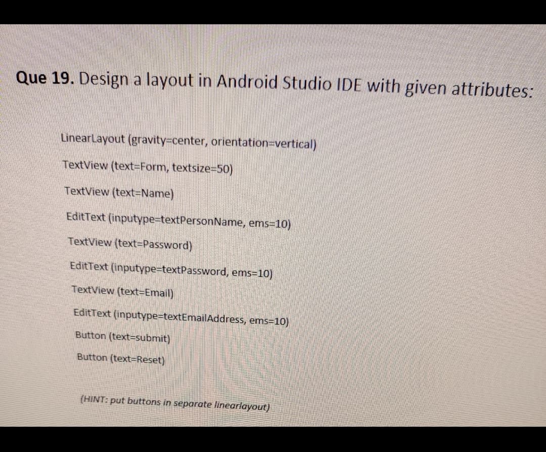 Que 19. Design a layout in Android Studio IDE with given attributes:
LinearLayout (gravity%-Dcenter, orientation=Dvertical)
TextView (text=Form, textsize=50)
TextView (text=Name)
EditText (inputype-textPersonName, ems-10)
TextView (text=Password)
EditText (inputype=textPassword, ems-10)
TextView (text=Email)
EditText (inputype%-textEmailAddress, ems=10)
Button (text=submit)
Button (text=Reset)
(HINT: put buttons in separate linearlayout)
