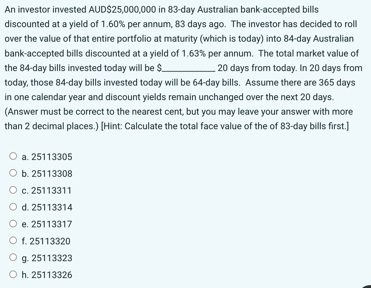 An investor invested AUD$25,000,000 in 83-day Australian bank-accepted bills
discounted at a yield of 1.60% per annum, 83 days ago. The investor has decided to roll
over the value of that entire portfolio at maturity (which is today) into 84-day Australian
bank-accepted bills discounted at a yield of 1.63% per annum. The total market value of
the 84-day bills invested today will be $_
20 days from today. In 20 days from
today, those 84-day bills invested today will be 64-day bills. Assume there are 365 days
in one calendar year and discount yields remain unchanged over the next 20 days.
(Answer must be correct to the nearest cent, but you may leave your answer with more
than 2 decimal places.) [Hint: Calculate the total face value of the of 83-day bills first.]
a. 25113305
b. 25113308
C. 25113311
O d. 25113314
e. 25113317
f. 25113320
g. 25113323
Oh. 25113326
