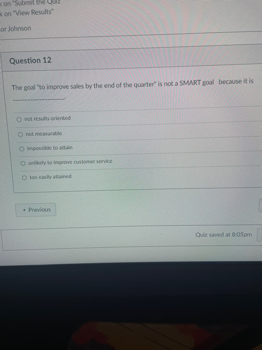 on "Submit the Quiz
k on "View Results"
or Johnson
Question 12
The goal "to improve sales by the end of the quarter" is not a SMART goal because it is
Onot results oriented
not measurable
O impossible to attain
O unlikely to improve customer service
O too easily attained
< Previous
Quiz saved at 8:05pm