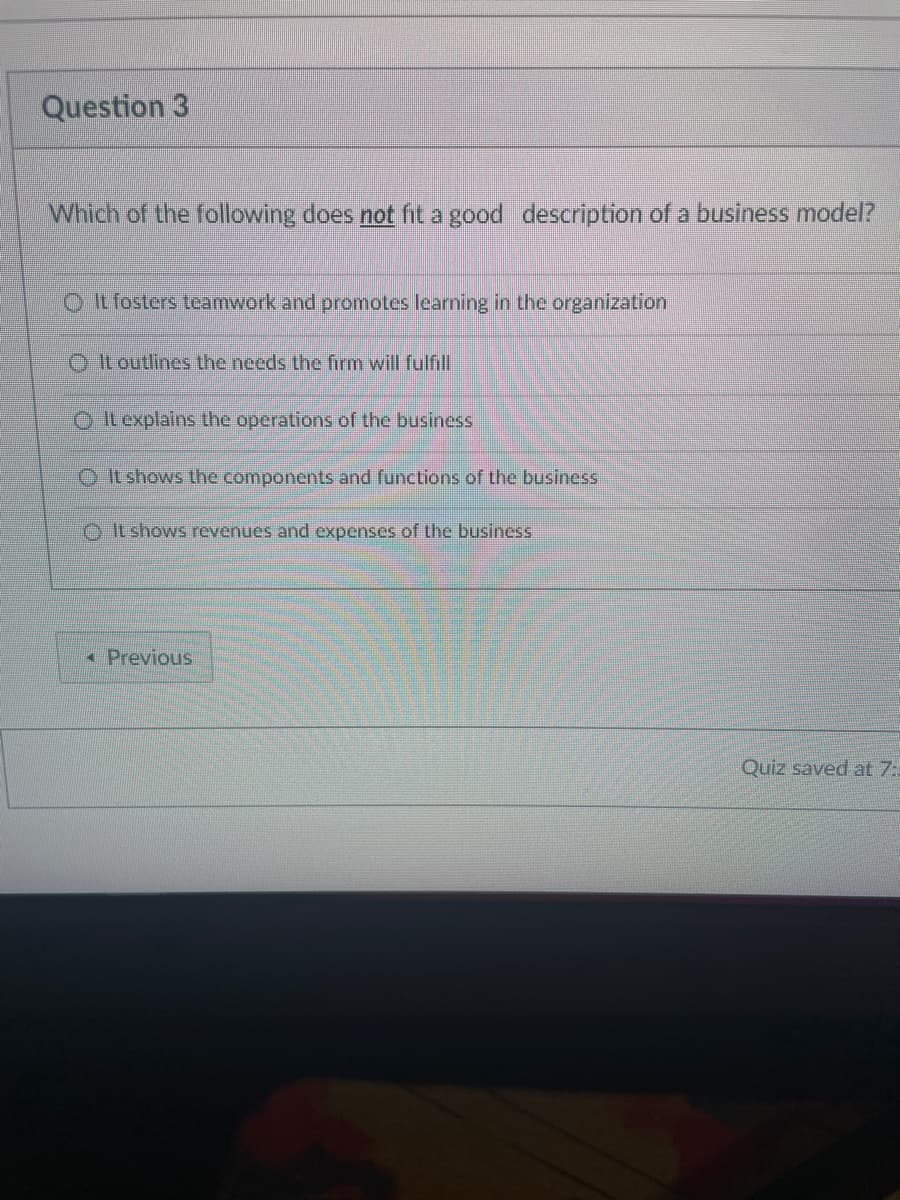 Question 3
Which of the following does not fit a good description of a business model?
It fosters teamwork and promotes learning in the organization
It outlines the needs the firm will fulfill
It explains the operations of the business
It shows the components and functions of the business
It shows revenues and expenses of the business
< Previous
Quiz saved at 7: