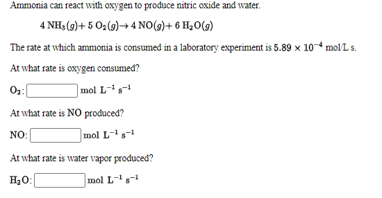 Ammonia can react with oxygen to produce nitric oxide and water.
4 NH3 (9)+ 5 O2(g)→4 NO(9)+ 6 H20(9)
The rate at which ammonia is consumed in a laboratory experiment is 5.89 x 10-4 mol/L s.
At what rate is oxygen consumed?
O:
|mol L-1s-1
At what rate is NO produced?
NO:
mol L-'s-1
At what rate is water vapor produced?
H20:
mol L-s-1
