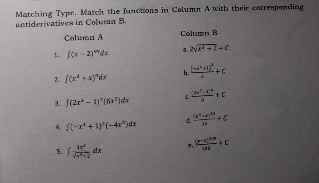 Matching Type. Match the functions in Column A with their corresponding
antiderivatives in Column B.
Column A
Column B
1. f(x-2)⁹⁹dx
a. 2√x³+2+C
2. f(x³ + x) dx
b. (-x*+1)* + C
3
3. f(2x³-1)7 (6x²) dx
(2x³-1)8
+ C
B
4. f(-x+ + 1)²(-4x³)dx
(x³+x) 10
+C
10
3x²
5. √ √3+2 dx
(x-2) 100
√x³.
100
C.
d.
e.
+C