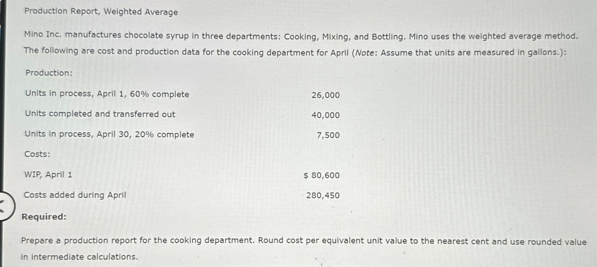 Production Report, Weighted Average
Mino Inc. manufactures chocolate syrup in three departments: Cooking, Mixing, and Bottling. Mino uses the weighted average method.
The following are cost and production data for the cooking department for April (Note: Assume that units are measured in gallons.):
Production:
Units in process, April 1, 60% complete
Units completed and transferred out
Units in process, April 30, 20% complete
Costs:
WIP, April 1
Costs added during April
Required:
26,000
40,000
7,500
$ 80,600
280,450
Prepare a production report for the cooking department. Round cost per equivalent unit value to the nearest cent and use rounded value
in intermediate calculations.