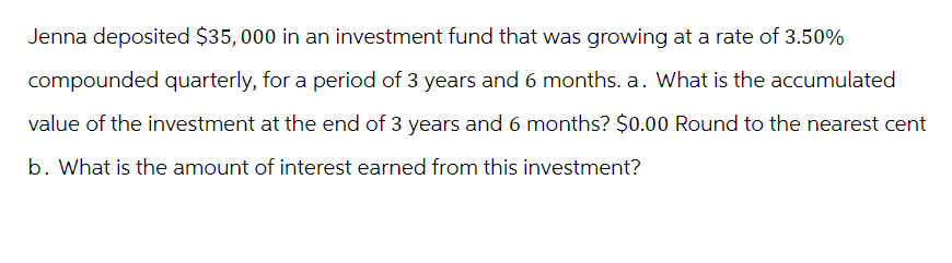 Jenna deposited $35,000 in an investment fund that was growing at a rate of 3.50%
compounded quarterly, for a period of 3 years and 6 months. a. What is the accumulated
value of the investment at the end of 3 years and 6 months? $0.00 Round to the nearest cent
b. What is the amount of interest earned from this investment?