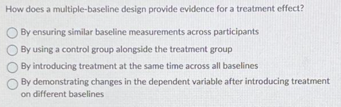 How does a multiple-baseline design provide evidence for a treatment effect?
By ensuring similar baseline measurements across participants
By using a control group alongside the treatment group
By introducing treatment at the same time across all baselines
By demonstrating changes in the dependent variable after introducing treatment
on different baselines