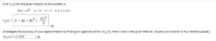 Find T(x) for the given function at the number a.
P(x) = ³x a 0
n=3
T3(x) = 1 + 4x + 8x² +
32x³
3
0 ≤x≤ 0.2
x
Investigate the accuracy of your approximation by finding an upper bound for IR (x)| when x lies in the given interval. (Round your answer to four decimal places.)
R₂(x)| ≤ 02869
X