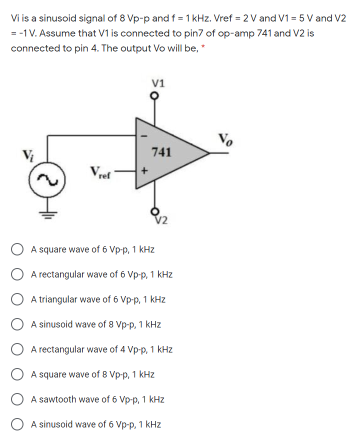 Vi is a sinusoid signal of 8 Vp-p and f = 1 kHz. Vref = 2 V and V1 = 5 V and V2
= -1V. Assume that V1 is connected to pin7 of op-amp 741 and V2 is
connected to pin 4. The output Vo will be, *
V1
Vo
741
Vret
O A square wave of 6 Vp-p, 1 kHz
A rectangular wave of 6 Vp-p, 1 kHz
A triangular wave of 6 Vp-p, 1 kHz
A sinusoid wave of 8 Vp-p, 1 kHz
A rectangular wave of 4 Vp-p, 1 kHz
A square wave of 8 Vp-p, 1 kHz
A sawtooth wave of 6 Vp-p, 1 kHz
O A sinusoid wave of 6 Vp-p, 1 kHz
