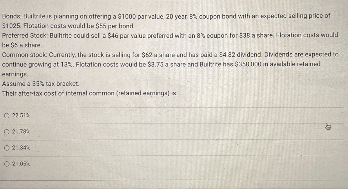 Bonds: Builtrite is planning on offering a $1000 par value, 20 year, 8% coupon bond with an expected selling price of
$1025. Flotation costs would be $55 per bond.
Preferred Stock: Builtrite could sell a $46 par value preferred with an 8% coupon for $38 a share. Flotation costs would
be $6 a share.
Common stock: Currently, the stock is selling for $62 a share and has paid a $4.82 dividend. Dividends are expected to
continue growing at 13%. Flotation costs would be $3.75 a share and Builtrite has $350,000 in available retained
earnings.
Assume a 35% tax bracket.
Their after-tax cost of internal common (retained earnings) is:
22.51%
21.78%
21.34%
21.05%