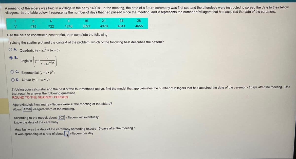 A meeting of the elders was held in a village in the early 1400's. In the meeting, the date of a future ceremony was first set, and the attendees were instructed to spread the date to their fellow
villagers. In the table below, t represents the number of days that had passed since the meeting, and V represents the number of villagers that had acquired the date of the ceremony.
t
V
2
475
B.
4
722
Logistic y=
C
1+ ae-bx
9
1748
OC. Exponential (y = a • b*)
O D. Linear (y = mx + b)
16
3591
Use the data to construct a scatter plot, then complete the following.
1) Using the scatter plot and the context of the problem, which of the following best describes the pattern?
O A. Quadratic (y = ax² + bx + c)
21
4370
24
4541
Approximately how many villagers were at the meeting of the elders?
About 4758 villagers were at the meeting.
According to the model, about 302 villagers will eventually
know the date of the ceremony.
2) Using your calculator and the best of the four methods above, find the model that approximates the number of villagers that had acquired the date of the ceremony t days after the meeting. Use
that result to answer the following questions.
ROUND TO THE NEAREST PERSON.
28
4655
How fast was the date of the ceremony spreading exactly 15 days after the meeting?
It was spreading at a rate of about villagers per day.