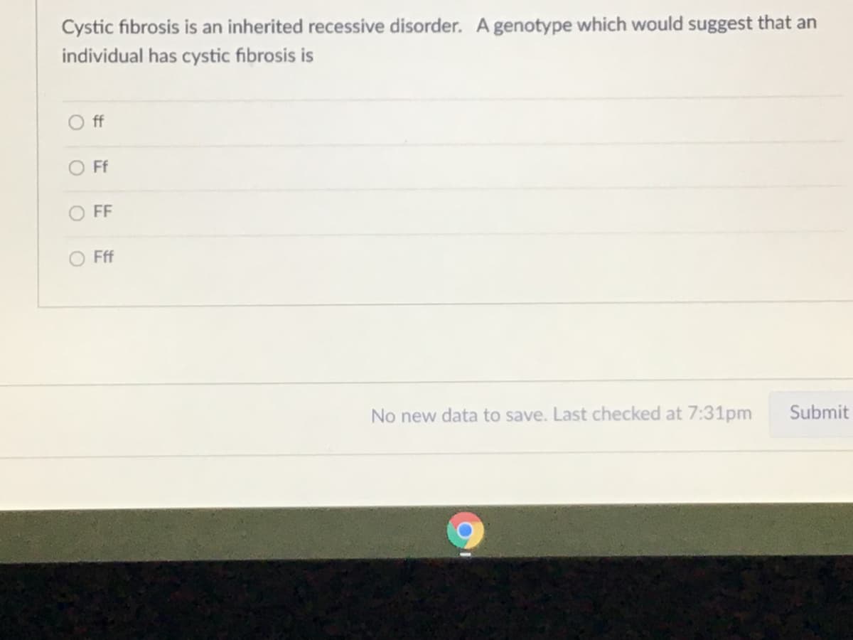 Cystic fibrosis is an inherited recessive disorder. A genotype which would suggest that an
individual has cystic fibrosis is
Off
O Ff
O FF
O Fff
No new data to save. Last checked at 7:31pm
Submit
