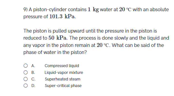 9) A piston-cylinder contains 1 kg water at 20 °C with an absolute
pressure of 101.3 kPa.
The piston is pulled upward until the pressure in the piston is
reduced to 50 kPa. The process is done slowly and the liquid and
any vapor in the piston remain at 20 °C. What can be said of the
phase of water in the piston?
A.
OB.
O C.
O D.
Compressed liquid
Liquid-vapor mixture
Superheated steam
Super-critical phase