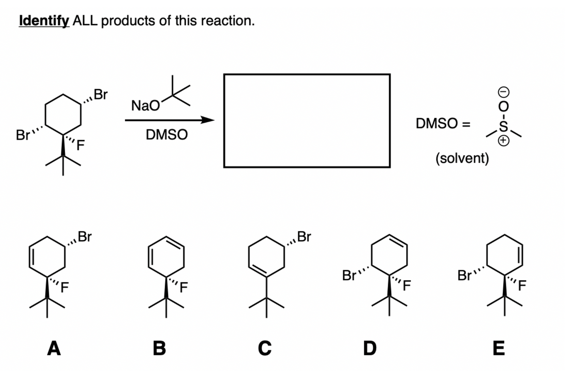 Identify ALL products of this reaction.
Br"
"F
.l
Br
.11
Br
NaO
DMSO
'F
"F
.l
Br
Br...
DMSO =
(solvent)
Bry
F
A
B
C
D
E