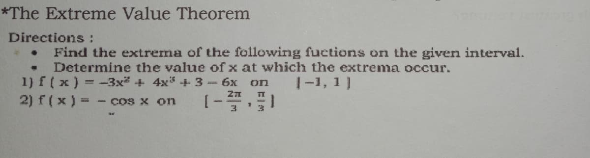 *The Extreme Value Theorem
Directions :
Find the extrema of the following fuctions on the given interval.
Determine the value of x at which the extrema occur.
1) f( x) = -3x* + 4x* + 3-6x on
2) f(x) = - cos x on
|-1, 1)
1.
%3D
3
