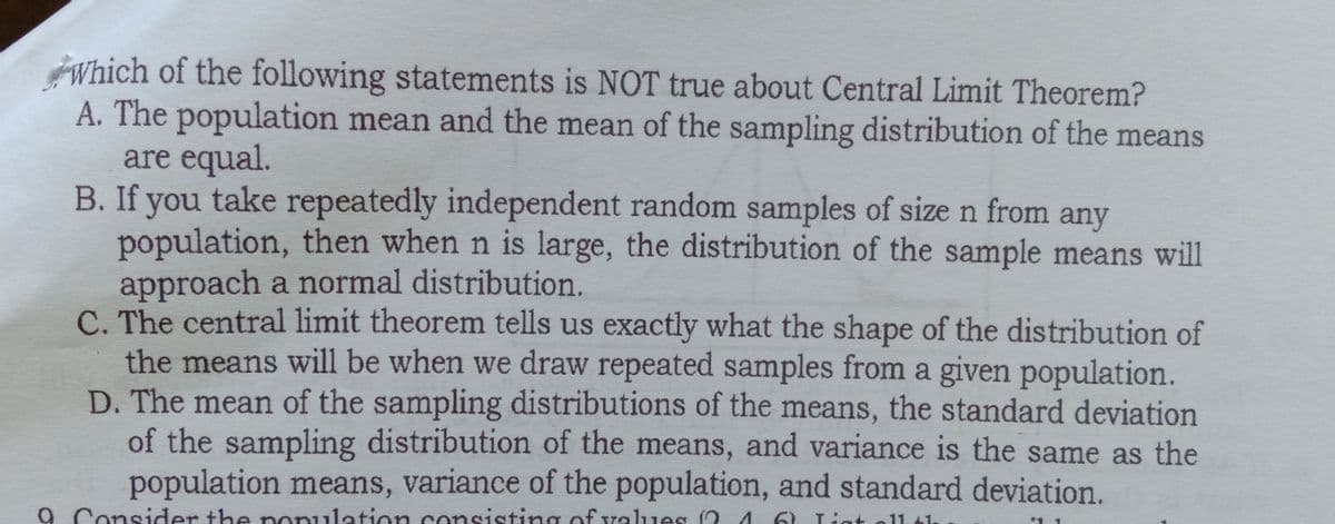 Which of the following statements is NOT true about Central Limit Theorem?
A. The population mean and the mean of the sampling distribution of the means
are equal.
B. If you take repeatedly independent random samples of size n from any
population, then when n is large, the distribution of the sample means will
approach a normal distribution.
C. The central limit theorem tells us exactly what the shape of the distribution of
the means will be when we draw repeated samples from a given population.
D. The mean of the sampling distributions of the means, the standard deviation
of the sampling distribution of the means, and variance is the same as the
population means, variance of the population, and standard deviation.
9 Consider the nonulation consisting of values 04
6) Ligt oll tl.
int
