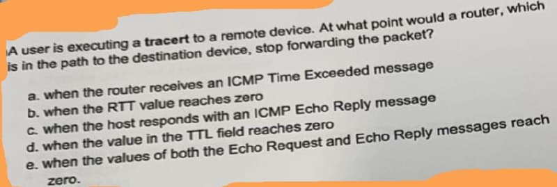 A user is executing a tracert to a remote device. At what point would a router, which
is in the path to the destination device, stop forwarding the packet?
a. when the router receives an ICMP Time Exceeded message
b. when the RTT value reaches zero
C. when the host responds with an ICMP Echo Reply message
d. when the value in the TTL field reaches zero
e. when the values of both the Echo Request and Echo Reply messages reach
zero.
