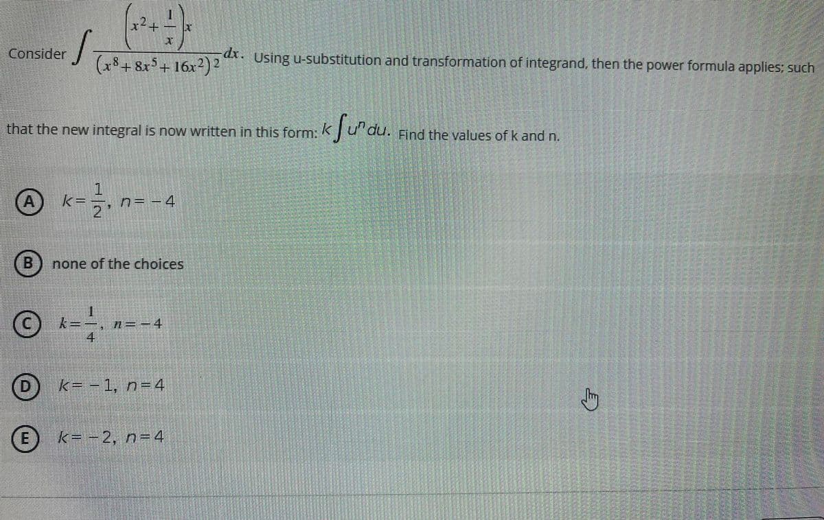 x²+
Consider
(x8 + 8x5+ 16x2)2
dx. Using u-substitution and transformation of integrand, then the power formula applies; such
that the
new integral is now written in this form:
k
Find the values of k and n.
k=ラ
n= - 4
none of the choices
© k=
• n=- 4
D
k= - 1, n=4
(E
k= -2, n=4
