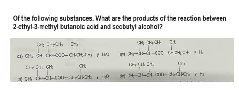 Of the following substances. What are the products of the reaction between
2-ethyl-3-methyl butanoic acid and secbutyl alcohol?
CH3 CH2-CH3 CH3
||
cs) CH-CH-CH-COO-CH-CH2-CH3 y H₂O
CH3
CH3-CH₂ CH3
11
tn) CH,—CH–CH–COO–CH2-CH-CH3 y H2O
CH3
-CH-CH₂-CI
CH3 CH₂-CH3
11
qy) CH-CH-CH-COO-CH-CH₂-CH3 y H₂
CH3
CH3-CH₂ CH3
11
da) CH–CH–CH–COO–CH2CH-CH3 y Hà