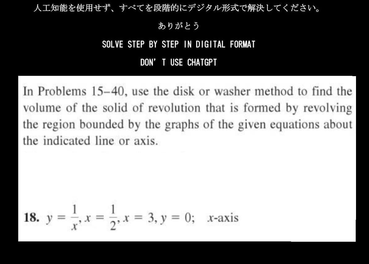 人工知能を使用せず、 すべてを段階的にデジタル形式で解決してください。
ありがとう
SOLVE STEP BY STEP IN DIGITAL FORMAT
DON'T USE CHATGPT
In Problems 15-40, use the disk or washer method to find the
volume of the solid of revolution that is formed by revolving
the region bounded by the graphs of the given equations about
the indicated line or axis.
18. y
1
=
121₁x=
x = 3, y = 0; x-axis
2'