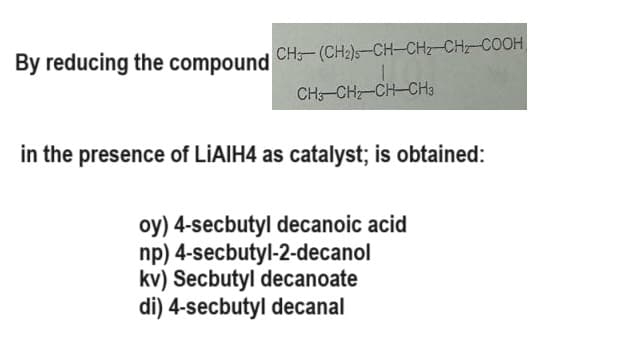 CH-(CH₂)-CH-CH₂-CH₂-COOH
1
CH3-CH-CH-CH3
in the presence of LiAIH4 as catalyst; is obtained:
oy) 4-secbutyl decanoic acid
np) 4-secbutyl-2-decanol
kv) Secbutyl decanoate
di) 4-secbutyl decanal
By reducing the compound