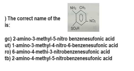 ) The correct name of the
is:
NH2 CH
XOL NO₂
SO3H
gc) 2-amino-3-methyl-5-nitro benzenesufonic acid
ut) 1-amino-3-methyl-4-nitro-6-benzenesufonic acid
ro) 6-amino-4-methi-3-nitrobenzenesufonic acid
tb) 2-amino-4-methyl-5-nitrobenzenes ufonic acid