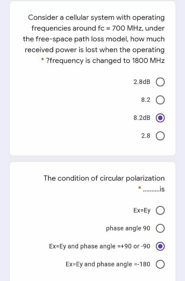 Consider a cellular system with operating
frequencies around fc = 700 MHz, under
the free-space path loss model, how much
received power is lost when the operating
?frequency is changed to 180O MHz
2.8dB O
8.2 O
8.2dB
2.8 O
The condition of circular polarization
* .is
Ex=Ey O
phase angle 90 O
Ex=Ey and phase angle =+90 or -90
Ex=Ey and phase angle =-180 O
