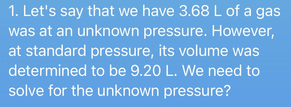 1. Let's say that we have 3.68 L of a gas
was at an unknown pressure. However,
at standard pressure, its volume was
determined to be 9.20 L. We need to
solve for the unknown pressure?
