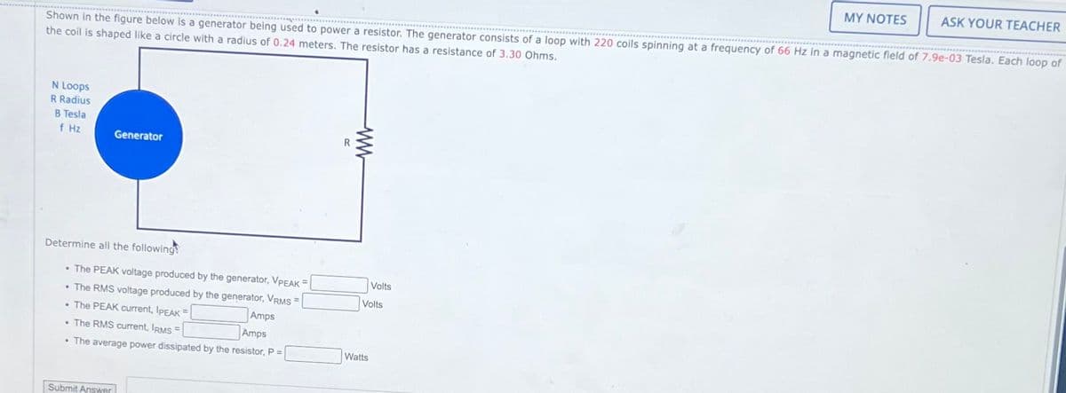Shown in the figure below is a generator being used to power a resistor. The generator consists of a loop with 220 coils spinning at a frequency of 66 Hz in a magnetic field of 7.9e-03 Tesla. Each loop of
the coil is shaped like a circle with a radius of 0.24 meters. The
resistor has a resistance of 3.30 Ohms.
N Loops
R Radius
B Tesla
f Hz
Generator
Determine all the following!
• The PEAK voltage produced by the generator, VPEAK =
• The RMS voltage produced by the generator, VRMS =
• The PEAK current, IPEAK =
Amps
Amps
• The RMS current, IRMS =
.
• The average power dissipated by the resistor, P =
Submit Answer
R
ww
Volts
Volts
Watts
MY NOTES
ASK YOUR TEACHER