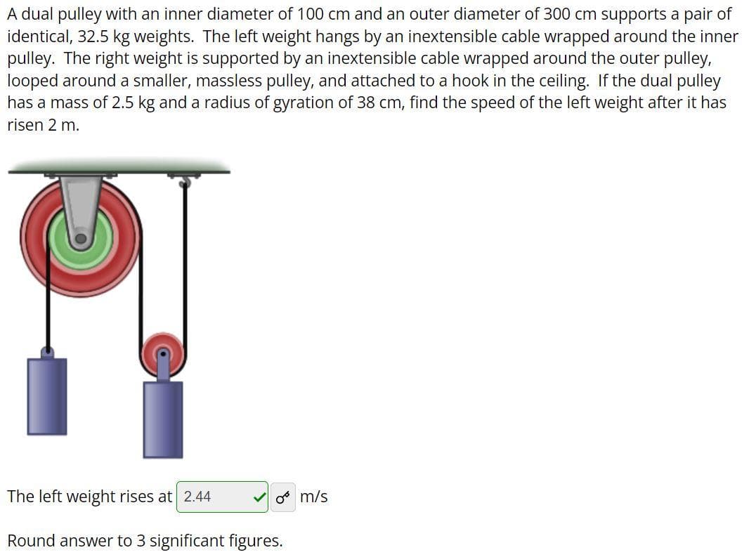 A dual pulley with an inner diameter of 100 cm and an outer diameter of 300 cm supports a pair of
identical, 32.5 kg weights. The left weight hangs by an inextensible cable wrapped around the inner
pulley. The right weight is supported by an inextensible cable wrapped around the outer pulley,
looped around a smaller, massless pulley, and attached to a hook in the ceiling. If the dual pulley
has a mass of 2.5 kg and a radius of gyration of 38 cm, find the speed of the left weight after it has
risen 2 m.
The left weight rises at 2.44
o m/s
Round answer to 3 significant figures.
