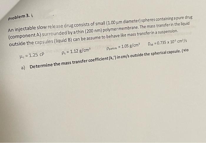 Problem 3. (
An injectable slow release drug consists of small (1.00 um diameter) spheres containing a pure drug
(component A) surrounded by a thin (200 nm) polymermembrane. The mass transferin the liquid
outside the capsules (liquid B) can be assume to behave like mass transfer in a suspension.
He = 1.25 cP
Pe = 1.12 g/cm
Pparticle = 1.05 g/cm
DAS = 0.735 x 10$ cm²/s
%3D
a) Determine the mass transfer coefficient (k.') in cm/s outside the spherical capsule. (xto
