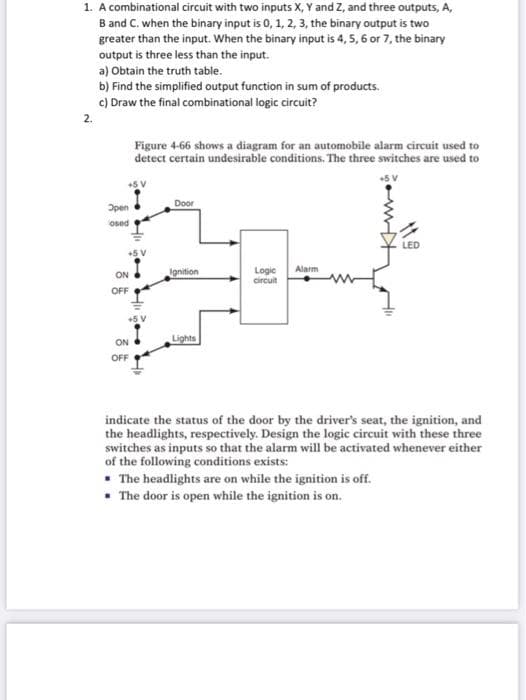 1. A combinational circuit with two inputs X, Y and Z, and three outputs, A,
B and C. when the binary input is 0, 1, 2, 3, the binary output is two
greater than the input. When the binary input is 4, 5, 6 or 7, the binary
output is three less than the input.
a) Obtain the truth table.
b) Find the simplified output function in sum of products.
c) Draw the final combinational logic circuit?
2.
Figure 4-66 shows a diagram for an automobile alarm circuit used to
detect certain undesirable conditions. The three switches are used to
Door
Open
osed
Alarm
Ignition
Logic
circuit
ON
OFF
Lights
ON
OFF
indicate the status of the door by the driver's seat, the ignition, and
the headlights, respectively. Design the logic circuit with these three
switches as inputs so that the alarm will be activated whenever either
of the following conditions exists:
• The headlights are on while the ignition is off.
• The door is open while the ignition is on.
