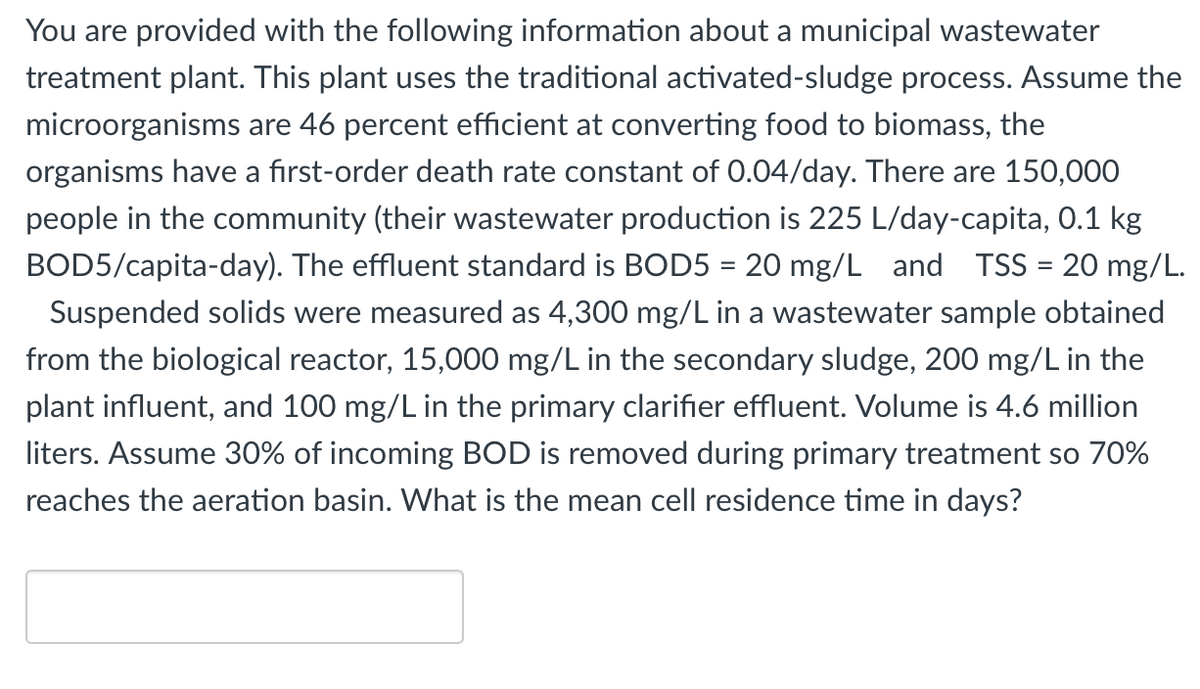 You are provided with the following information about a municipal wastewater
treatment plant. This plant uses the traditional activated-sludge process. Assume the
microorganisms are 46 percent efficient at converting food to biomass, the
organisms have a first-order death rate constant of 0.04/day. There are 150,000
people in the community (their wastewater production is 225 L/day-capita, 0.1 kg
BOD5/capita-day). The effluent standard is BOD5 = 20 mg/L and TSS = 20 mg/L.
Suspended solids were measured as 4,300 mg/L in a wastewater sample obtained
from the biological reactor, 15,000 mg/L in the secondary sludge, 200 mg/L in the
plant influent, and 100 mg/L in the primary clarifier effluent. Volume is 4.6 million
liters. Assume 30
of incoming BOD is removed during primary treatment so 70%
reaches the aeration basin. What is the mean cell residence time in days?
