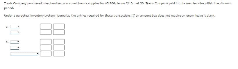 Travis Company purchased merchandise on account from a supplier for $5,700, terms 2/10, net 30. Travis Company paid for the merchandise within the discount
period.
Under a perpetual inventory system, journalize the entries required for these transactions. If an amount box does not require an entry, leave it blank.
a.