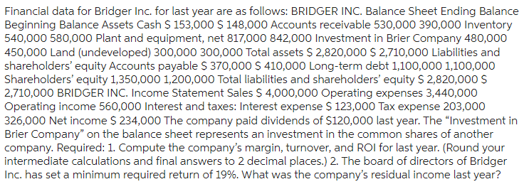 Financial data for Bridger Inc. for last year are as follows: BRIDGER INC. Balance Sheet Ending Balance
Beginning Balance Assets Cash $ 153,000 $ 148,000 Accounts receivable 530,000 390,000 Inventory
540,000 580,000 Plant and equipment, net 817,000 842,000 Investment in Brier Company 480,000
450,000 Land (undeveloped) 300,000 300,000 Total assets $2,820,000 $2,710,000 Liabilities and
shareholders' equity Accounts payable $ 370,000 $ 410,000 Long-term debt 1,100,000 1,100,000
Shareholders' equity 1,350,000 1,200,000 Total liabilities and shareholders' equity $ 2,820,000 $
2,710,000 BRIDGER INC. Income Statement Sales $ 4,000,000 Operating expenses 3,440,000
Operating income 560,000 Interest and taxes: Interest expense $ 123,000 Tax expense 203,000
326,000 Net income $ 234,000 The company paid dividends of $120,000 last year. The "Investment in
Brier Company" on the balance sheet represents an investment in the common shares of another
company. Required: 1. Compute the company's margin, turnover, and ROI for last year. (Round your
intermediate calculations and final answers to 2 decimal places.) 2. The board of directors of Bridger
Inc. has set a minimum required return of 19%. What was the company's residual income last year?