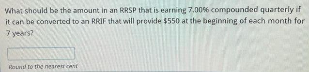 What should be the amount in an RRSP that is earning 7.00% compounded quarterly if
it can be converted to an RRIF that will provide $550 at the beginning of each month for
7 years?
Round to the nearest cent