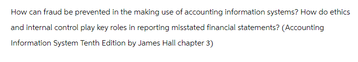 How can fraud be prevented in the making use of accounting information systems? How do ethics
and internal control play key roles in reporting misstated financial statements? (Accounting
Information System Tenth Edition by James Hall chapter 3)